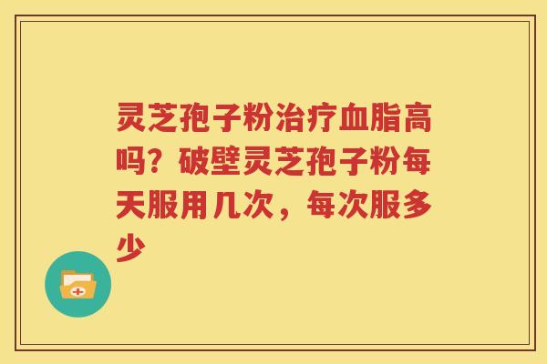 灵芝孢子粉高吗？破壁灵芝孢子粉每天服用几次，每次服多少