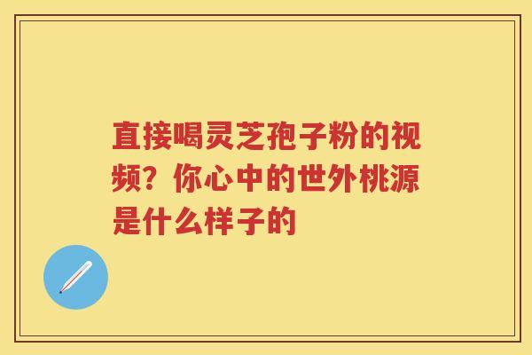 直接喝灵芝孢子粉的视频?你心中的世外桃源是什么样子的 直接喝灵芝孢子粉的视频?你心中的世外桃源是什么样子的