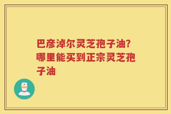 巴彦淖尔灵芝孢子油？哪里能买到正宗灵芝孢子油