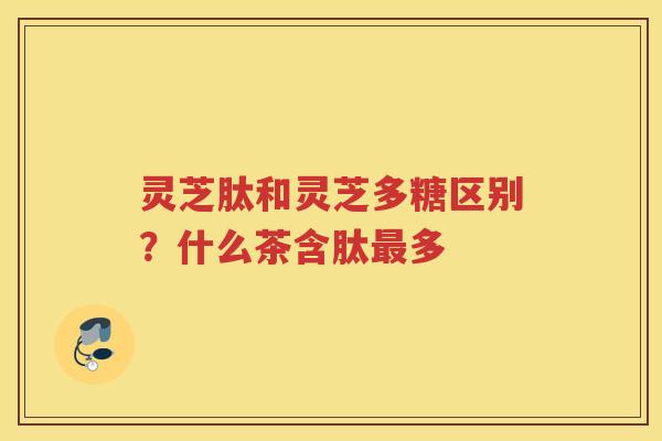 灵芝肽和灵芝多糖区别？什么茶含肽多