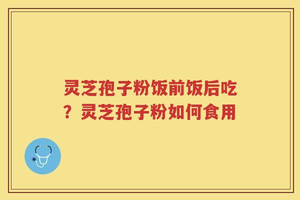 灵芝孢子粉饭前饭后吃？灵芝孢子粉如何食用