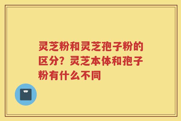 灵芝粉和灵芝孢子粉的区分？灵芝本体和孢子粉有什么不同