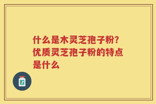 什么是木灵芝孢子粉?优质灵芝孢子粉的特点是什么 什么是木灵芝孢子粉?优质灵芝孢子粉的特点是什么