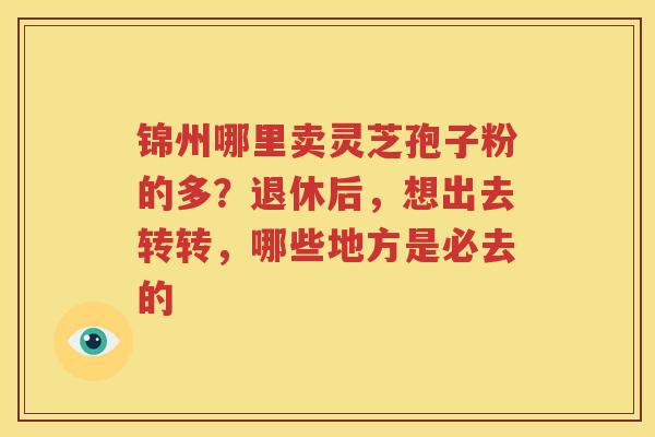 锦州哪里卖灵芝孢子粉的多?退休后,想出去转转,哪些地方是必去的 锦州哪里卖灵芝孢子粉的多?退休后,想出去转转,哪些地方是必去的