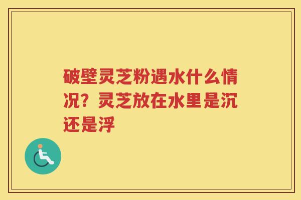 破壁灵芝粉遇水什么情况？灵芝放在水里是沉还是浮