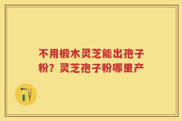不用椴木灵芝能出孢子粉？灵芝孢子粉哪里产