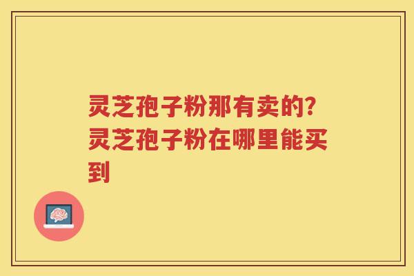 灵芝孢子粉那有卖的？灵芝孢子粉在哪里能买到