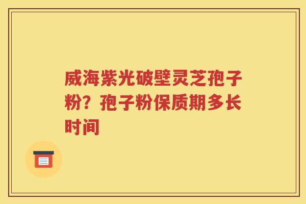 威海紫光破壁灵芝孢子粉？孢子粉保质期多长时间