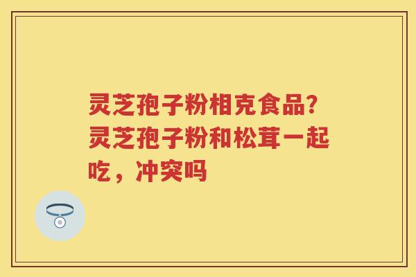 灵芝孢子粉相克食品？灵芝孢子粉和松茸一起吃，冲突吗