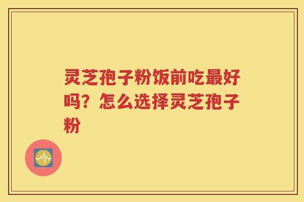 灵芝孢子粉饭前吃好吗？怎么选择灵芝孢子粉