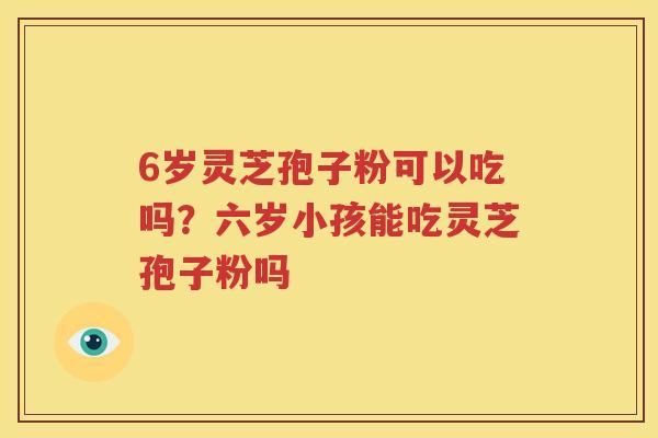 6岁灵芝孢子粉可以吃吗？六岁小孩能吃灵芝孢子粉吗