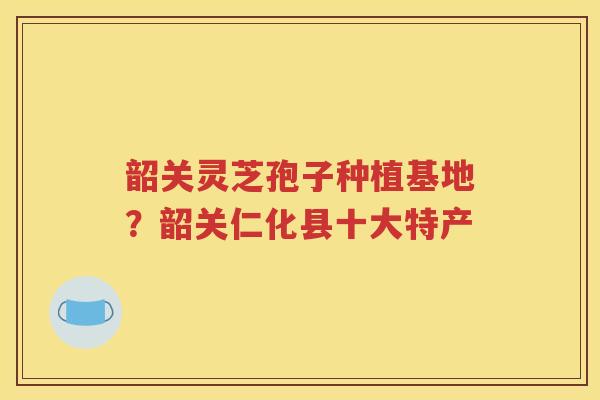 韶关灵芝孢子种植基地？韶关仁化县十大特产