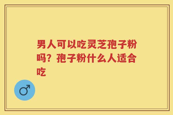 男人可以吃灵芝孢子粉吗？孢子粉什么人适合吃