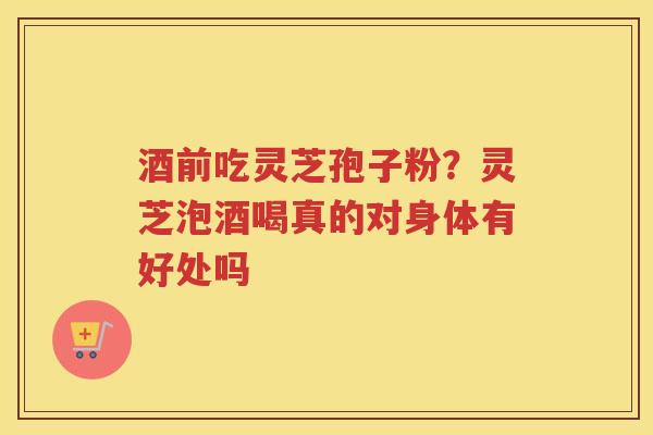 酒前吃灵芝孢子粉？灵芝泡酒喝真的对身体有好处吗