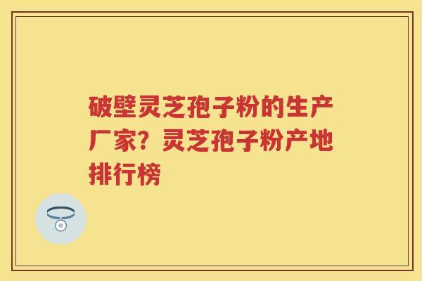 破壁灵芝孢子粉的生产厂家？灵芝孢子粉产地排行榜
