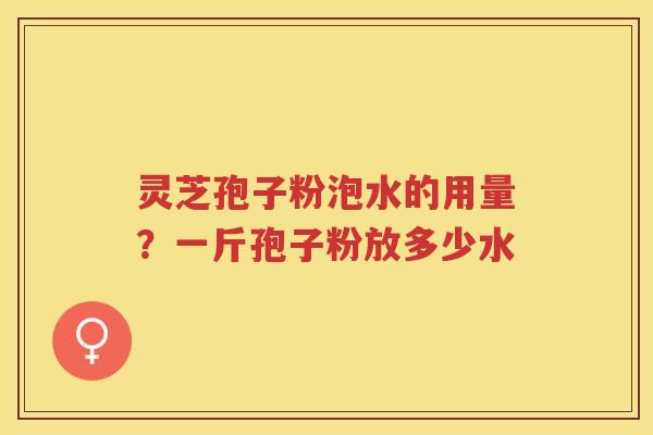 灵芝孢子粉泡水的用量?一斤孢子粉放多少水 灵芝孢子粉泡水的用量?一斤孢子粉放多少水