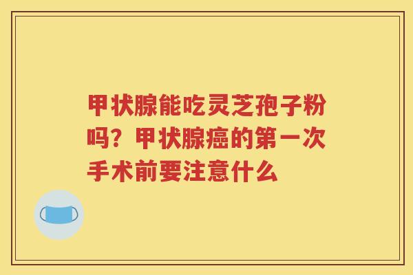 能吃灵芝孢子粉吗?的第一次手术前要注意什么 能吃灵芝孢子粉吗?的第一次手术前要注意什么