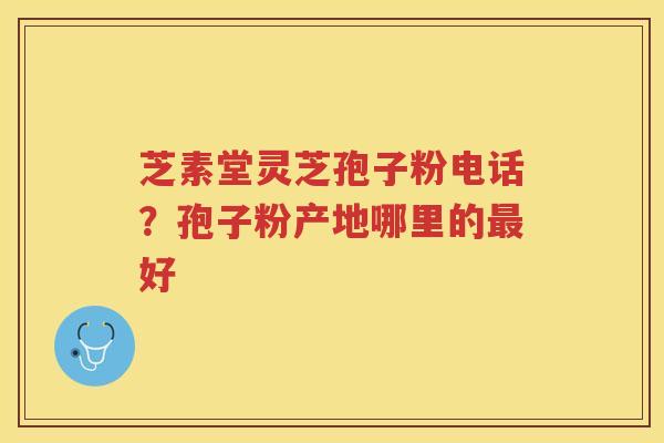 芝素堂灵芝孢子粉电话？孢子粉产地哪里的好