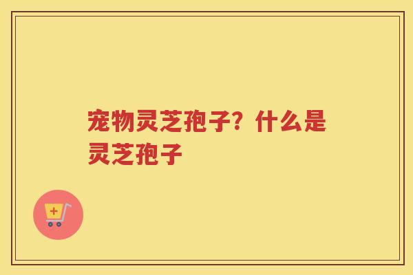 宠物灵芝孢子?什么是灵芝孢子 宠物灵芝孢子?什么是灵芝孢子