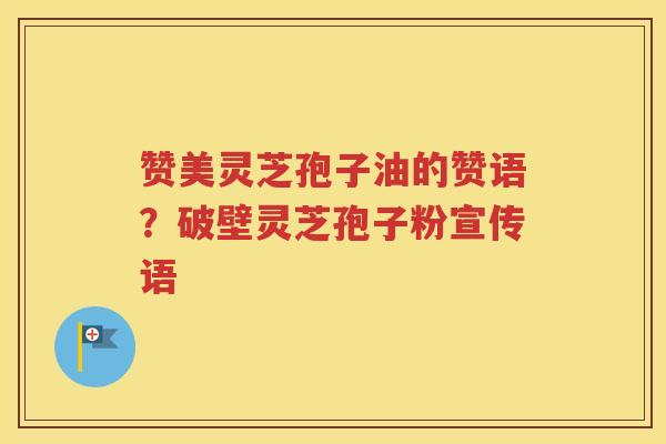赞美灵芝孢子油的赞语？破壁灵芝孢子粉宣传语
