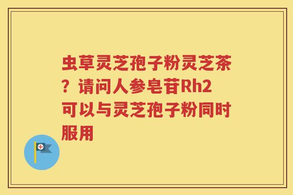 虫草灵芝孢子粉灵芝茶?请问人参皂苷Rh2可以与灵芝孢子粉同时服用 虫草灵芝孢子粉灵芝茶?请问人参皂苷Rh2可以与灵芝孢子粉同时服用