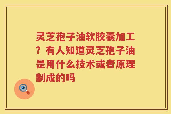 灵芝孢子油软胶囊加工？有人知道灵芝孢子油是用什么技术或者原理制成的吗