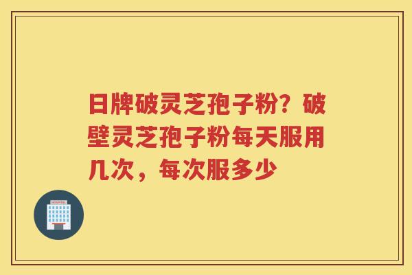 日牌破灵芝孢子粉？破壁灵芝孢子粉每天服用几次，每次服多少