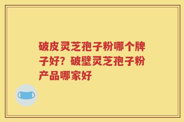 破皮灵芝孢子粉哪个牌子好?破壁灵芝孢子粉产品哪家好 破皮灵芝孢子粉哪个牌子好?破壁灵芝孢子粉产品哪家好