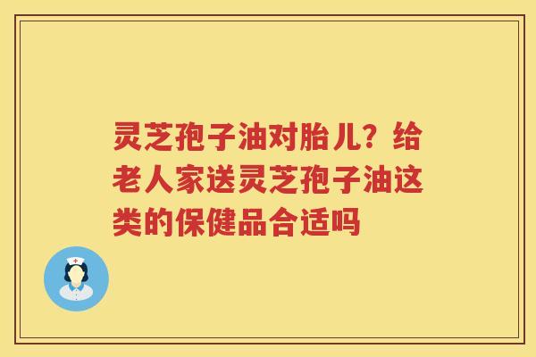灵芝孢子油对胎儿？给老人家送灵芝孢子油这类的保健品合适吗