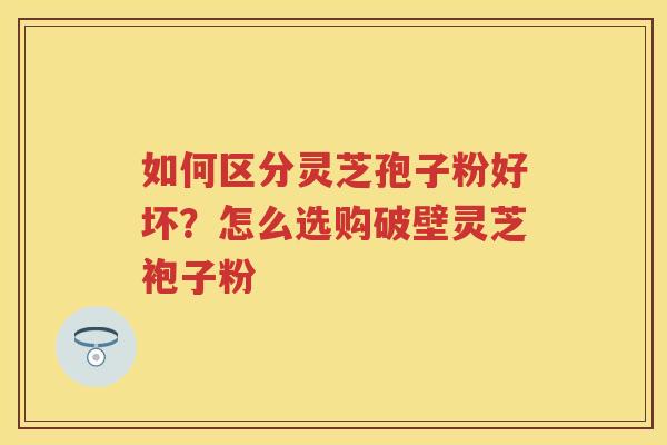 如何区分灵芝孢子粉好坏？怎么选购破壁灵芝袍子粉