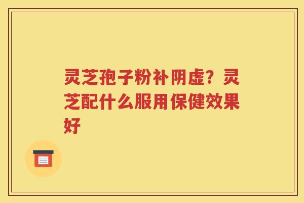 灵芝孢子粉补阴虚?灵芝配什么服用保健效果好 灵芝孢子粉补阴虚?灵芝配什么服用保健效果好