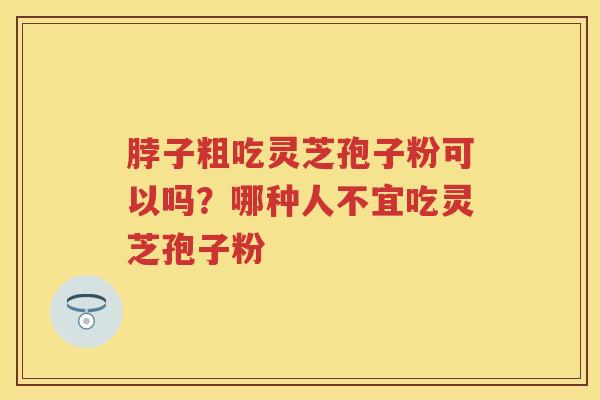 脖子粗吃灵芝孢子粉可以吗？哪种人不宜吃灵芝孢子粉