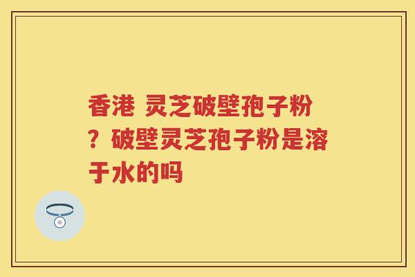 香港 灵芝破壁孢子粉？破壁灵芝孢子粉是溶于水的吗