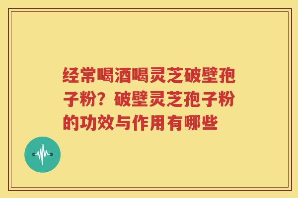 经常喝酒喝灵芝破壁孢子粉?破壁灵芝孢子粉的功效与作用有哪些 经常喝酒喝灵芝破壁孢子粉?破壁灵芝孢子粉的功效与作用有哪些