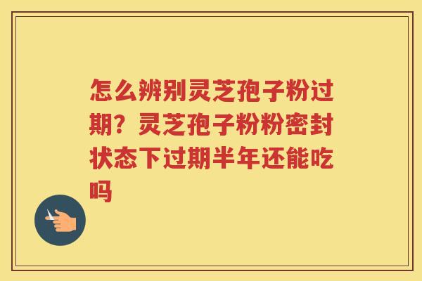 怎么辨别灵芝孢子粉过期?灵芝孢子粉粉密封状态下过期半年还能吃吗 怎么辨别灵芝孢子粉过期?灵芝孢子粉粉密封状态下过期半年还能吃吗