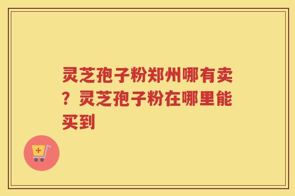 灵芝孢子粉郑州哪有卖?灵芝孢子粉在哪里能买到 灵芝孢子粉郑州哪有卖?灵芝孢子粉在哪里能买到