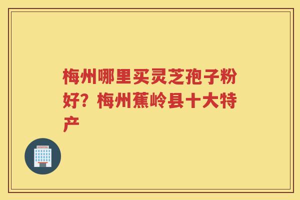 梅州哪里买灵芝孢子粉好?梅州蕉岭县十大特产 梅州哪里买灵芝孢子粉好?梅州蕉岭县十大特产