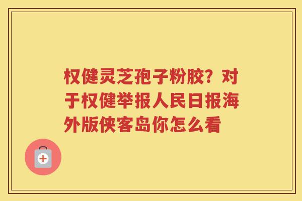 权健灵芝孢子粉胶？对于权健举报人民日报海外版侠客岛你怎么看