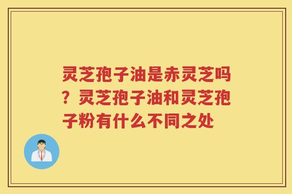 灵芝孢子油是赤灵芝吗？灵芝孢子油和灵芝孢子粉有什么不同之处