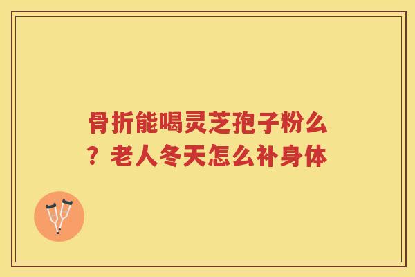 骨折能喝灵芝孢子粉么?老人冬天怎么补身体 骨折能喝灵芝孢子粉么?老人冬天怎么补身体
