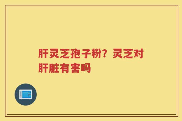 灵芝孢子粉?灵芝对有害吗 灵芝孢子粉?灵芝对有害吗