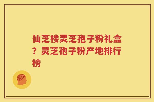 仙芝楼灵芝孢子粉礼盒?灵芝孢子粉产地排行榜 仙芝楼灵芝孢子粉礼盒?灵芝孢子粉产地排行榜