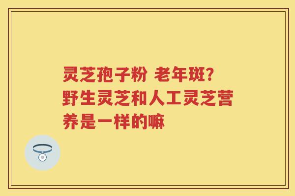 灵芝孢子粉 老年斑？野生灵芝和人工灵芝营养是一样的嘛