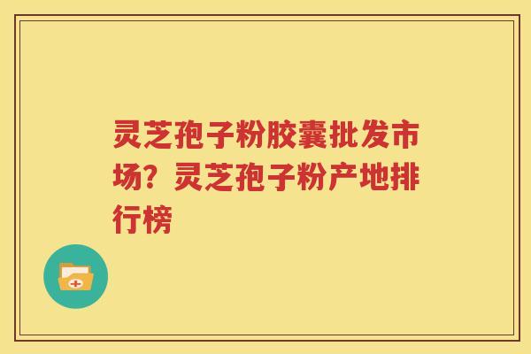 灵芝孢子粉胶囊批发市场？灵芝孢子粉产地排行榜