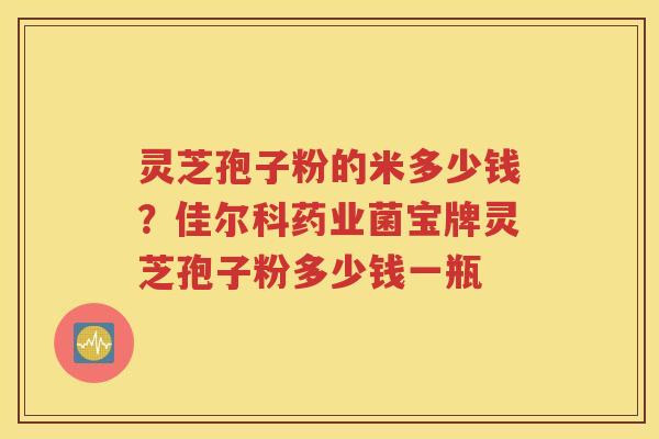 灵芝孢子粉的米多少钱?佳尔科药业菌宝牌灵芝孢子粉多少钱一瓶 灵芝孢子粉的米多少钱?佳尔科药业菌宝牌灵芝孢子粉多少钱一瓶