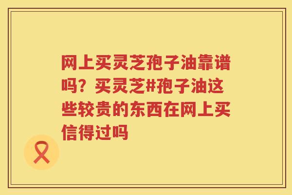 网上买灵芝孢子油靠谱吗？买灵芝#孢子油这些较贵的东西在网上买信得过吗