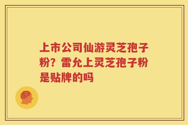 上市公司仙游灵芝孢子粉?雷允上灵芝孢子粉是贴牌的吗 上市公司仙游灵芝孢子粉?雷允上灵芝孢子粉是贴牌的吗