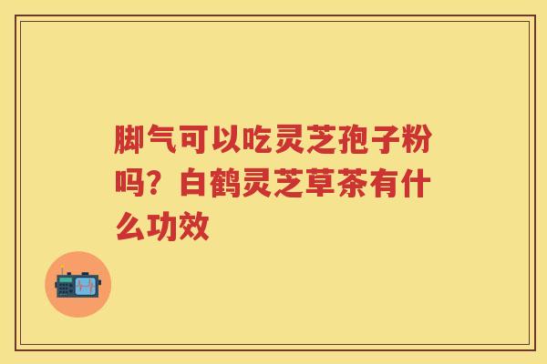 脚气可以吃灵芝孢子粉吗?白鹤灵芝草茶有什么功效 脚气可以吃灵芝孢子粉吗?白鹤灵芝草茶有什么功效