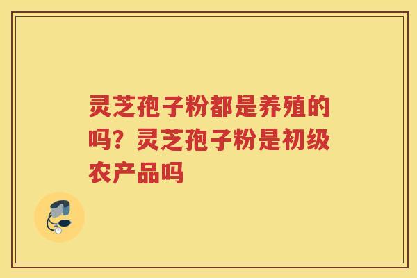 灵芝孢子粉都是养殖的吗？灵芝孢子粉是初级农产品吗