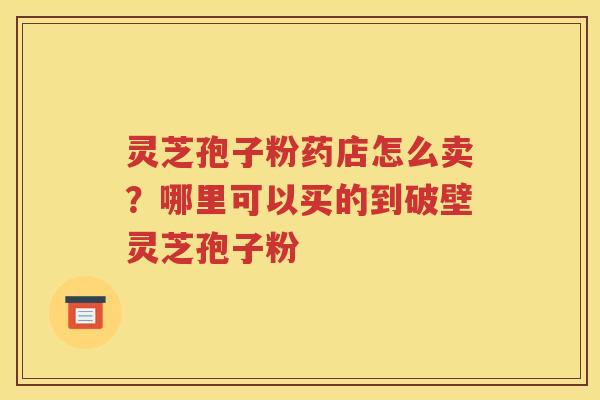 灵芝孢子粉药店怎么卖？哪里可以买的到破壁灵芝孢子粉